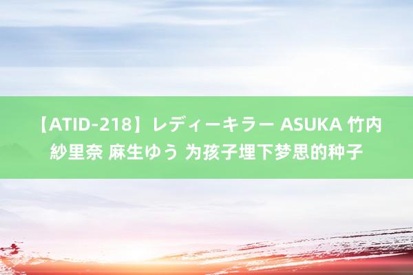 【ATID-218】レディーキラー ASUKA 竹内紗里奈 麻生ゆう 为孩子埋下梦思的种子