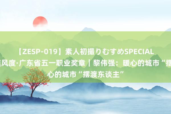 【ZESP-019】素人初撮りむすめSPECIAL Vol.3 劳模风度·广东省五一职业奖章｜黎伟强：暖心的城市“摆渡东谈主”