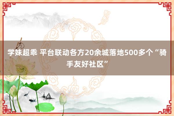 学妹超乖 平台联动各方20余城落地500多个“骑手友好社区”