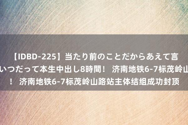 【IDBD-225】当たり前のことだからあえて言わなかったけど…IPはいつだって本生中出し8時間！ 济南地铁6-7标茂岭山路站主体结组成功封顶