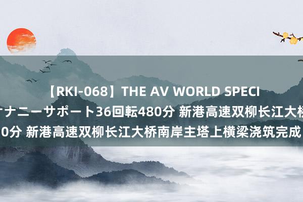 【RKI-068】THE AV WORLD SPECIAL あなただけに 最高のオナニーサポート36回転480分 新港高速双柳长江大桥南岸主塔上横梁浇筑完成