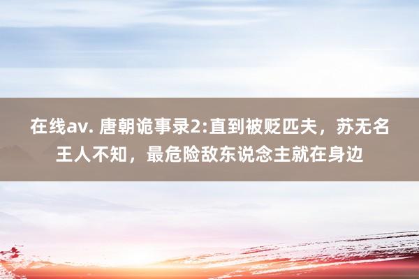 在线av. 唐朝诡事录2:直到被贬匹夫，苏无名王人不知，最危险敌东说念主就在身边