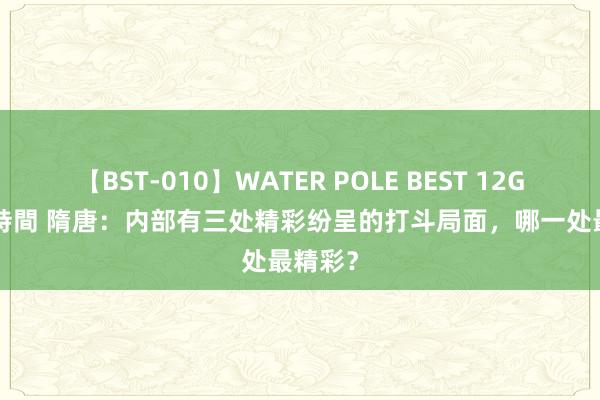 【BST-010】WATER POLE BEST 12GALs 8時間 隋唐：内部有三处精彩纷呈的打斗局面，哪一处最精彩？