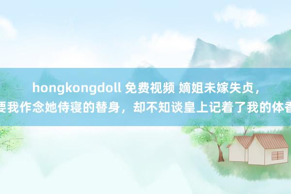 hongkongdoll 免费视频 嫡姐未嫁失贞，要我作念她侍寝的替身，却不知谈皇上记着了我的体香