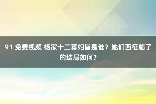 91 免费视频 杨家十二寡妇皆是谁？她们西征临了的结局如何？