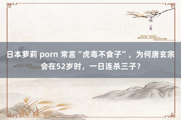 日本萝莉 porn 常言“虎毒不食子”，为何唐玄宗会在52岁时，一日连杀三子？