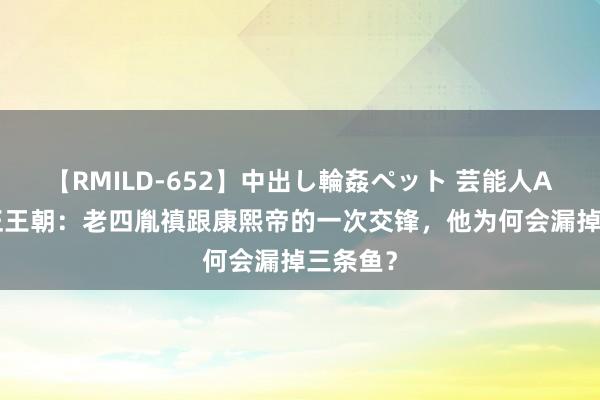 【RMILD-652】中出し輪姦ペット 芸能人AYA 雍正王朝：老四胤禛跟康熙帝的一次交锋，他为何会漏掉三条鱼？