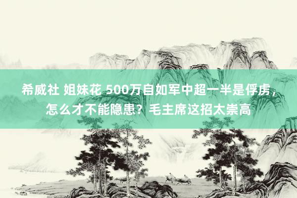 希威社 姐妹花 500万自如军中超一半是俘虏，怎么才不能隐患？毛主席这招太崇高