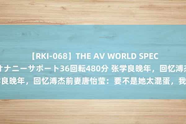 【RKI-068】THE AV WORLD SPECIAL あなただけに 最高のオナニーサポート36回転480分 张学良晚年，回忆溥杰前妻唐怡莹：要不是她太混蛋，我确定会娶她