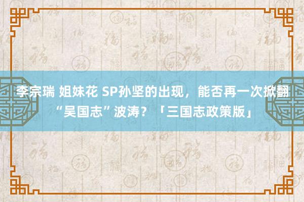 李宗瑞 姐妹花 SP孙坚的出现，能否再一次掀翻“吴国志”波涛？「三国志政策版」