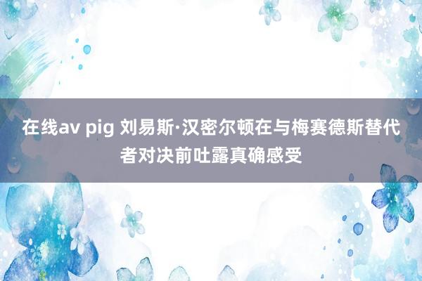 在线av pig 刘易斯·汉密尔顿在与梅赛德斯替代者对决前吐露真确感受