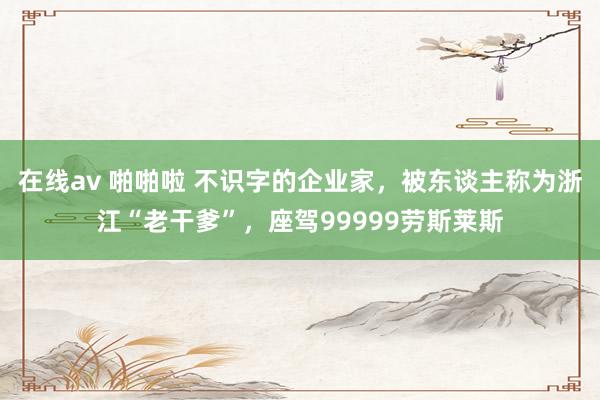 在线av 啪啪啦 不识字的企业家，被东谈主称为浙江“老干爹”，座驾99999劳斯莱斯