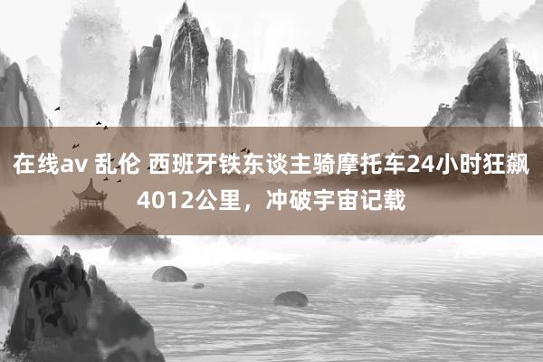 在线av 乱伦 西班牙铁东谈主骑摩托车24小时狂飙4012公里，冲破宇宙记载