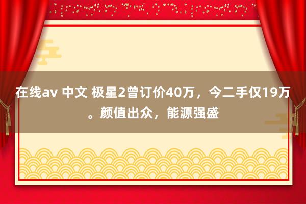 在线av 中文 极星2曾订价40万，今二手仅19万。颜值出众，能源强盛