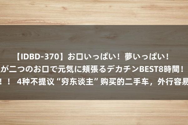 【IDBD-370】お口いっぱい！夢いっぱい！ MEGAマラ S級美女達が二つのお口で元気に頬張るデカチンBEST8時間！！ 4种不提议“穷东谈主”购买的二手车，外行容易入坑，但愿你莫得买错