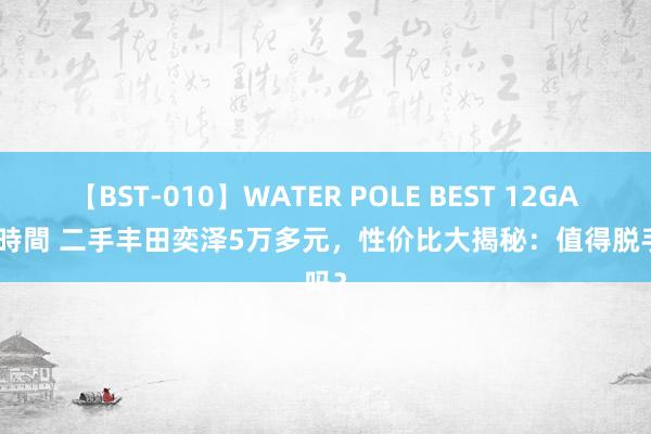 【BST-010】WATER POLE BEST 12GALs 8時間 二手丰田奕泽5万多元，性价比大揭秘：值得脱手吗？