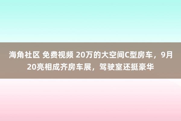 海角社区 免费视频 20万的大空间C型房车，9月20亮相成齐房车展，驾驶室还挺豪华