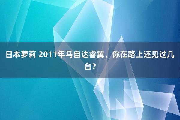 日本萝莉 2011年马自达睿翼，你在路上还见过几台？