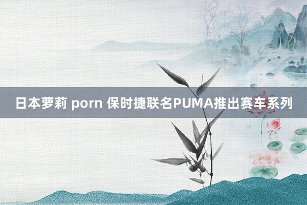 日本萝莉 porn 保时捷联名PUMA推出赛车系列