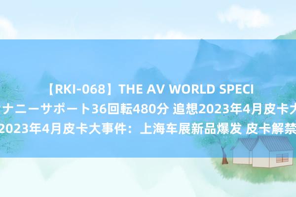 【RKI-068】THE AV WORLD SPECIAL あなただけに 最高のオナニーサポート36回転480分 追想2023年4月皮卡大事件：上海车展新品爆发 皮卡解禁界限扩大