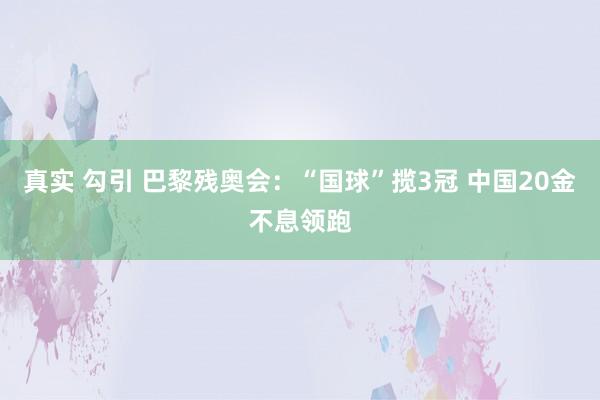 真实 勾引 巴黎残奥会：“国球”揽3冠 中国20金不息领跑