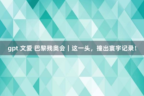 gpt 文爱 巴黎残奥会｜这一头，撞出寰宇记录！