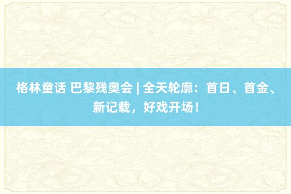 格林童话 巴黎残奥会 | 全天轮廓：首日、首金、新记载，好戏开场！