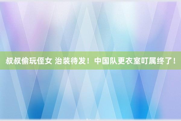 叔叔偷玩侄女 治装待发！中国队更衣室叮属终了！