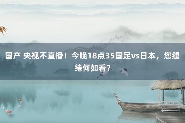 国产 央视不直播！今晚18点35国足vs日本，您缱绻何如看？