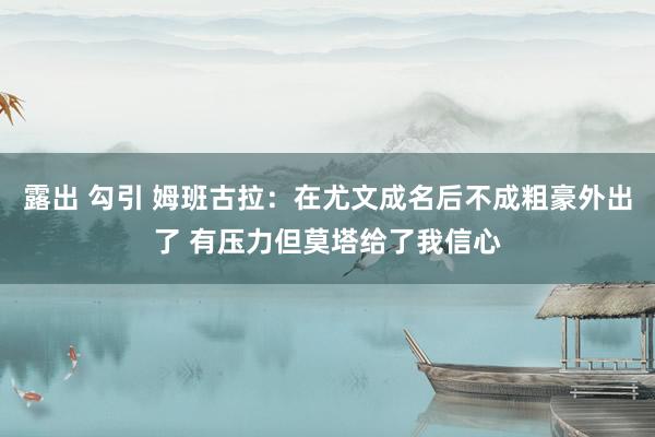 露出 勾引 姆班古拉：在尤文成名后不成粗豪外出了 有压力但莫塔给了我信心