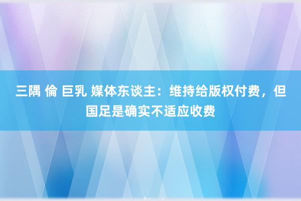 三隅 倫 巨乳 媒体东谈主：维持给版权付费，但国足是确实不适应收费