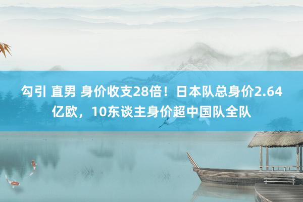 勾引 直男 身价收支28倍！日本队总身价2.64亿欧，10东谈主身价超中国队全队