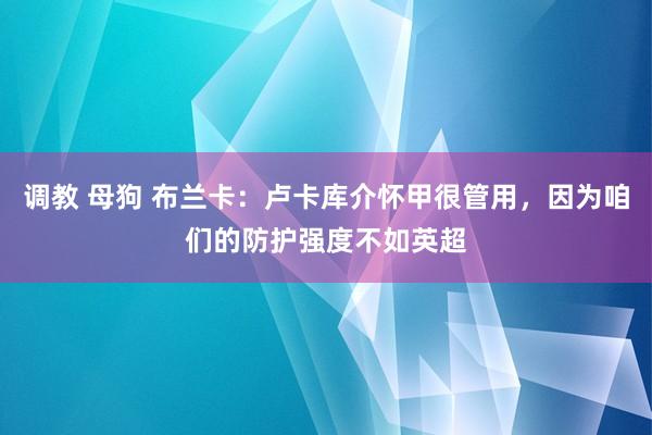 调教 母狗 布兰卡：卢卡库介怀甲很管用，因为咱们的防护强度不如英超