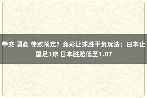 拳交 國產 惨败预定？竞彩让球胜平负玩法：日本让国足3球 日本胜赔低至1.07