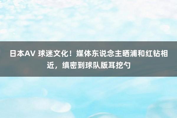 日本AV 球迷文化！媒体东说念主晒浦和红钻相近，缜密到球队版耳挖勺