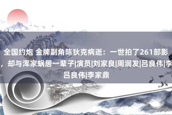 全国约炮 金牌副角陈狄克病逝：一世拍了261部影视剧，却与浑家蜗居一辈子|演员|刘家良|周润发|吕良伟|李家鼎