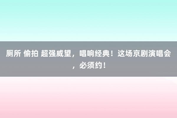 厕所 偷拍 超强威望，唱响经典！这场京剧演唱会，必须约！