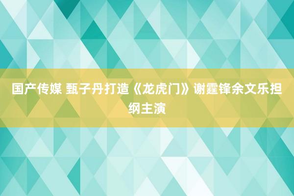 国产传媒 甄子丹打造《龙虎门》谢霆锋余文乐担纲主演