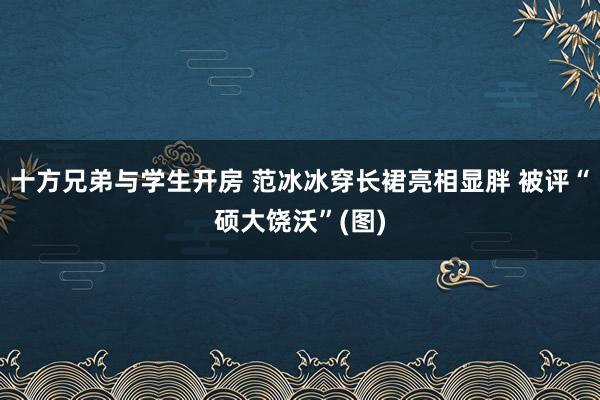 十方兄弟与学生开房 范冰冰穿长裙亮相显胖 被评“硕大饶沃”(图)