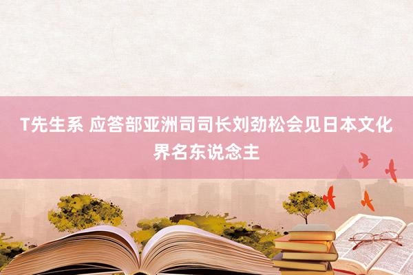 T先生系 应答部亚洲司司长刘劲松会见日本文化界名东说念主