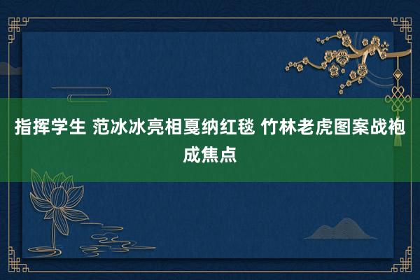 指挥学生 范冰冰亮相戛纳红毯 竹林老虎图案战袍成焦点