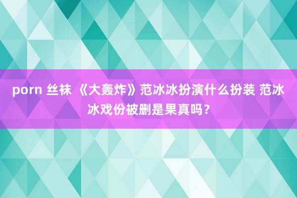 porn 丝袜 《大轰炸》范冰冰扮演什么扮装 范冰冰戏份被删是果真吗？