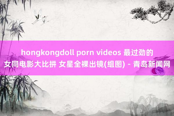 hongkongdoll porn videos 最过劲的女同电影大比拼 女星全裸出镜(组图)－青岛新闻网