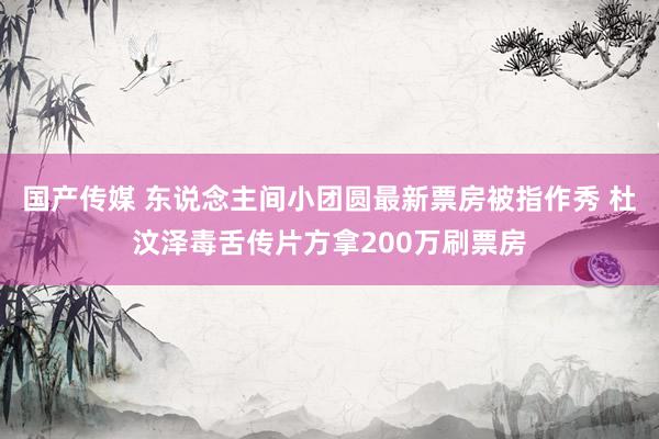 国产传媒 东说念主间小团圆最新票房被指作秀 杜汶泽毒舌传片方拿200万刷票房