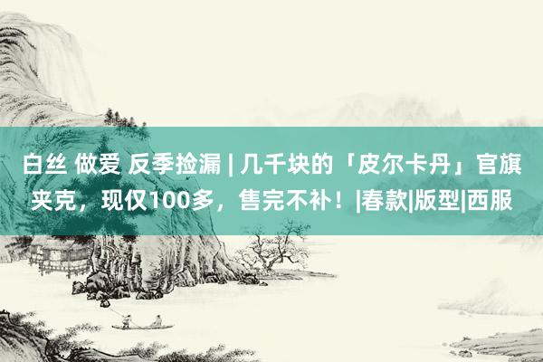 白丝 做爱 反季捡漏 | 几千块的「皮尔卡丹」官旗夹克，现仅100多，售完不补！|春款|版型|西服