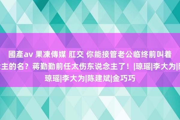 國產av 果凍傳媒 肛交 你能接管老公临终前叫着别的女东说念主的名？蒋勤勤前任太伤东说念主了！|琼瑶|李大为|陈建斌|金巧巧