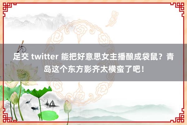 足交 twitter 能把好意思女主播酿成袋鼠？青岛这个东方影齐太横蛮了吧！