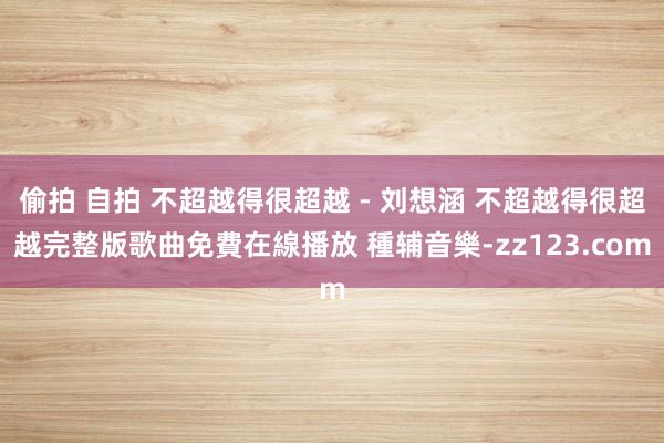 偷拍 自拍 不超越得很超越 - 刘想涵 不超越得很超越完整版歌曲免費在線播放 種辅音樂-zz123.com