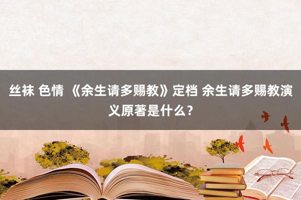 丝袜 色情 《余生请多赐教》定档 余生请多赐教演义原著是什么？