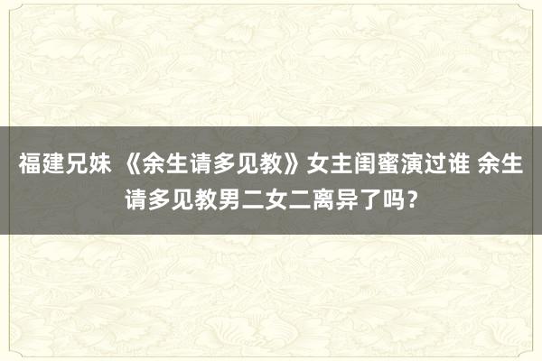 福建兄妹 《余生请多见教》女主闺蜜演过谁 余生请多见教男二女二离异了吗？